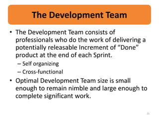 The Development Team
• The Development Team consists of
  professionals who do the work of delivering a
  potentially releasable Increment of “Done”
  product at the end of each Sprint.
  – Self organizing
  – Cross-functional
• Optimal Development Team size is small
  enough to remain nimble and large enough to
  complete significant work.

                                                  25
 