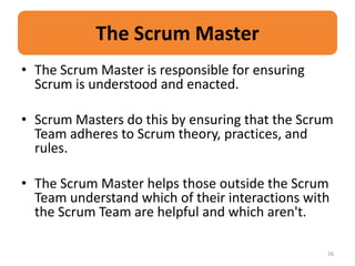 The Scrum Master
• The Scrum Master is responsible for ensuring
  Scrum is understood and enacted.

• Scrum Masters do this by ensuring that the Scrum
  Team adheres to Scrum theory, practices, and
  rules.

• The Scrum Master helps those outside the Scrum
  Team understand which of their interactions with
  the Scrum Team are helpful and which aren't.

                                                 26
 