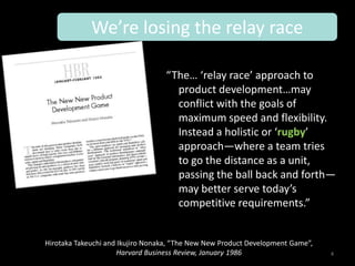 We’re losing the relay race

                                  “The… ‘relay race’ approach to
                                    product development…may
                                    conflict with the goals of
                                    maximum speed and flexibility.
                                    Instead a holistic or ‘rugby’
                                    approach—where a team tries
                                    to go the distance as a unit,
                                    passing the ball back and forth—
                                    may better serve today’s
                                    competitive requirements.”


Hirotaka Takeuchi and Ikujiro Nonaka, “The New New Product Development Game”,
                      Harvard Business Review, January 1986                     4
 