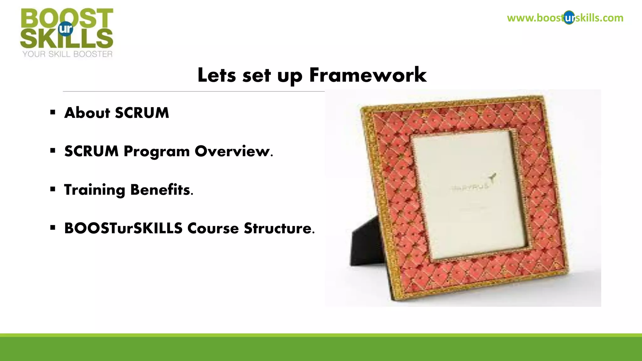 www.boosturskills.com 
Lets set up Framework 
About SCRUM 
SCRUM Program Overview. 
Training Benefits. 
BOOSTurSKILLSCourse Structure.  
