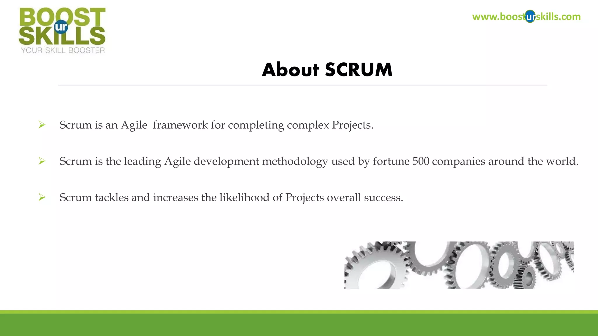 Scrum is an Agile framework for completing complex Projects. 
Scrum is the leading Agile development methodology used by fortune 500 companies around the world. 
Scrum tackles and increases the likelihood of Projects overall success. 
www.boosturskills.com 
About SCRUM  