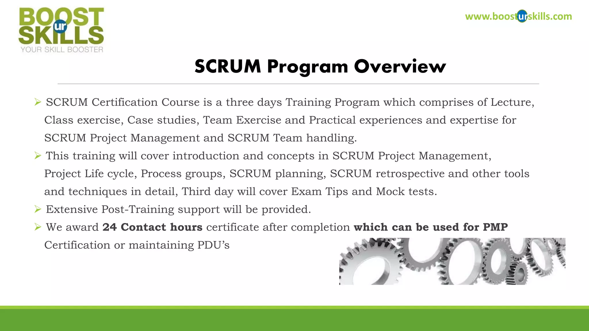 SCRUM Certification Course is a three days Training Program which comprises of Lecture, 
Class exercise, Case studies, Team Exercise and Practical experiences and expertise for 
SCRUM Project Management and SCRUM Team handling. 
This training will cover introduction and concepts in SCRUM Project Management, 
Project Life cycle, Process groups, SCRUM planning, SCRUM retrospective and other tools 
and techniques in detail, Third day will cover Exam Tips and Mock tests. 
Extensive Post-Training support will be provided. 
We award 24 Contact hours certificate after completion which can be used for PMP 
Certification or maintaining PDU’s 
www.boosturskills.com 
SCRUM Program Overview  