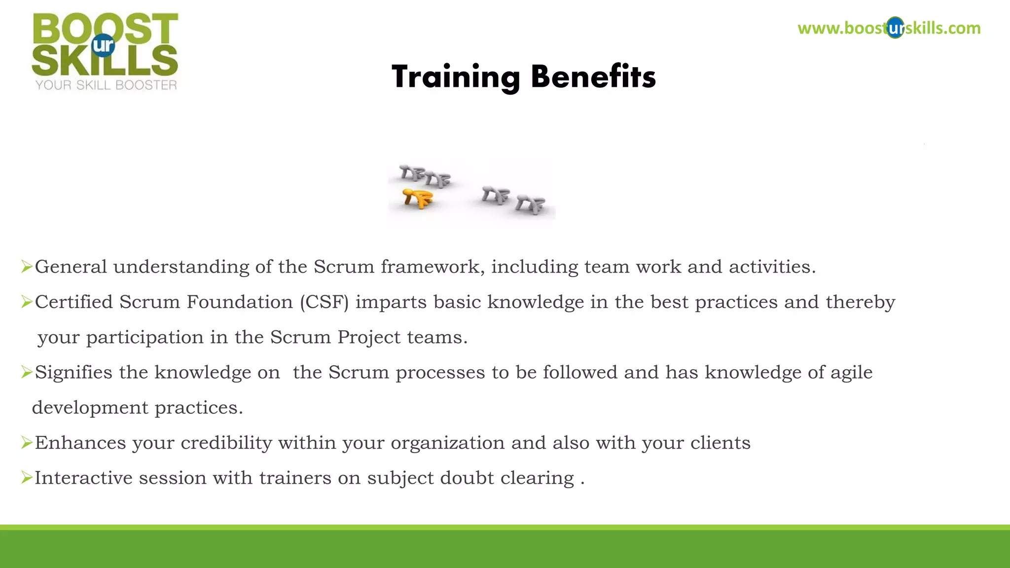 General understanding of the Scrum framework, including team work and activities. 
Certified Scrum Foundation (CSF) imparts basic knowledge in the best practices and thereby 
your participation in the Scrum Project teams. 
Signifies the knowledge on the Scrum processes to be followed and has knowledge of agile 
development practices. 
Enhances your credibility within your organization and also with your clients 
Interactive session with trainers on subject doubt clearing . 
www.boosturskills.com 
Training Benefits  