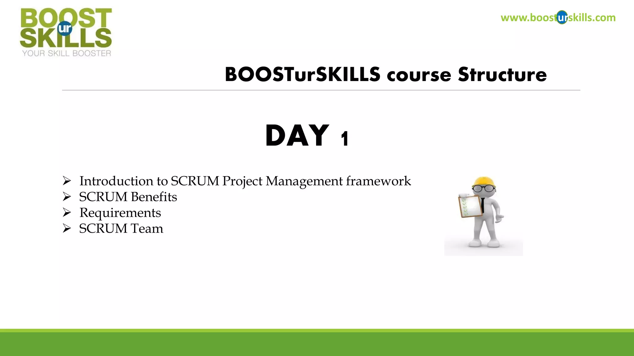 www.boosturskills.com 
BOOSTurSKILLScourse Structure 
Introduction to SCRUM Project Management framework 
SCRUM Benefits 
Requirements 
SCRUM Team 
DAY 1  
