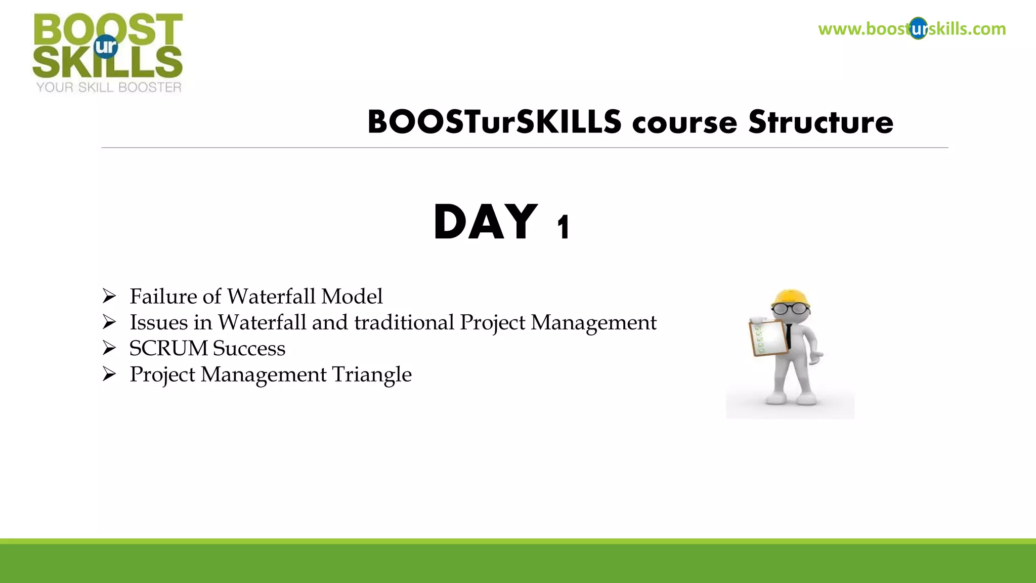 www.boosturskills.com 
BOOSTurSKILLScourse Structure 
Failure of Waterfall Model 
Issues in Waterfall and traditional Project Management 
SCRUM Success 
Project Management Triangle 
DAY 1  