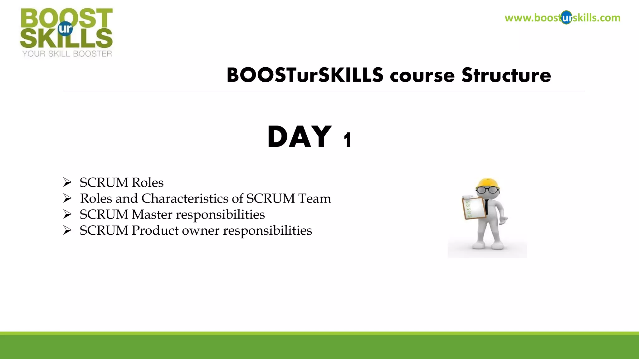 www.boosturskills.com 
BOOSTurSKILLScourse Structure 
SCRUM Roles 
Roles and Characteristics of SCRUM Team 
SCRUM Master responsibilities 
SCRUM Product owner responsibilities 
DAY 1  