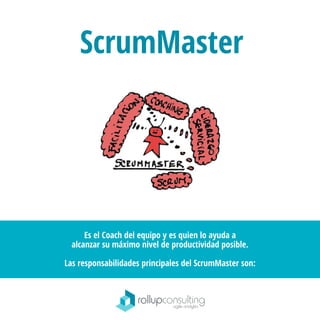 ScrumMaster
Es el Coach del equipo y es quien lo ayuda a
alcanzar su máximo nivel de productividad posible.
Las responsabilidades principales del ScrumMaster son:
 