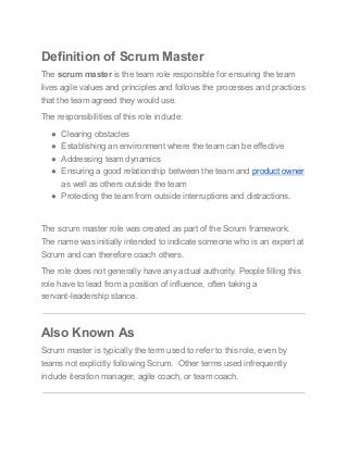 Definition of Scrum Master
The scrum master is the team role responsible for ensuring the team
lives agile values and principles and follows the processes and practices
that the team agreed they would use.
The responsibilities of this role include:
● Clearing obstacles
● Establishing an environment where the team can be effective
● Addressing team dynamics
● Ensuring a good relationship between the team and product owner
as well as others outside the team
● Protecting the team from outside interruptions and distractions.
The scrum master role was created as part of the Scrum framework.
The name was initially intended to indicate someone who is an expert at
Scrum and can therefore coach others.
The role does not generally have any actual authority. People filling this
role have to lead from a position of influence, often taking a
servant-leadership stance.
Also Known As
Scrum master is typically the term used to refer to this role, even by
teams not explicitly following Scrum. Other terms used infrequently
include iteration manager, agile coach, or team coach.
 