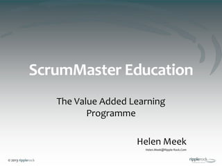 © 2013 ripplerock
ScrumMaster Education
The Value Added Learning
Programme
Helen Meek
Helen.Meek@Ripple-Rock.Com
 