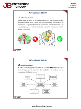 www.jbenterprisegroup.com
Principios de SCRUM
2. Auto-organización
Este principio se centra en los trabajadores de hoy, que entregan un valor
significativamente mayor cuando son auto-organizados lo cual resulta en
equipos con un gran sentimiento de compromiso y responsabilidad; a su
vez, esto produce un entorno innovador y creativo que es más propicio
para el crecimiento.
Principios de SCRUM
2. Auto-organización
El estilo de liderazgo preferido en Scrum es Servant Leadership, lo que
hace hincapié en la obtención de resultados, centrándose en las
necesidades del Equipo Scrum.
 