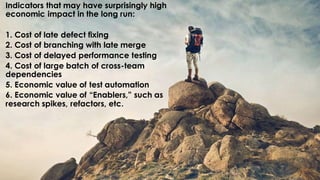 Indicators that may have surprisingly high
economic impact in the long run:
1. Cost of late defect fixing
2. Cost of branching with late merge
3. Cost of delayed performance testing
4. Cost of large batch of cross-team
dependencies
5. Economic value of test automation
6. Economic value of “Enablers,” such as
research spikes, refactors, etc.
 