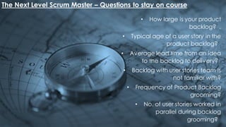 The Next Level Scrum Master – Questions to stay on course
• How large is your product
backlog? .
• Typical age of a user story in the
product backlog?
• Average lead time from an idea
to the backlog to delivery?
• Backlog with user stories team is
not familiar with?
• Frequency of Product Backlog
grooming?
• No. of user stories worked in
parallel during backlog
grooming?
 