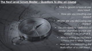 The Next Level Scrum Master – Questions to stay on course
• Time to groom a typical user
story take?
• How are you creating user
stories?
• Where are you discussing user
stories?
• Do you apply a “definition of
ready” standard to your user
stories? If so, of what ?
• Who is writing acceptance
criteria and in what format
• How are you estimating the
likely effort of a user story?
 