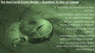 The Next Level Scrum Master – Questions to stay on course
• Estimating in man-hours or story
points?
• Typical distribution of story sizes
in your sprint backlogs?
• Are you re-estimating user
stories at the end of a sprint?
• Velocity of the last three
sprints?
• Unfinished user stories within a
sprint and for what reasons?
• Are you changing user stories
once they become an item of a
sprint backlog?
 