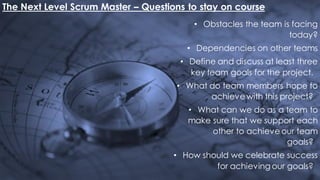 The Next Level Scrum Master – Questions to stay on course
• Obstacles the team is facing
today?
• Dependencies on other teams
• Define and discuss at least three
key team goals for the project.
• What do team members hope to
achieve with this project?
• What can we do as a team to
make sure that we support each
other to achieve our team
goals?
• How should we celebrate success
for achieving our goals?
 