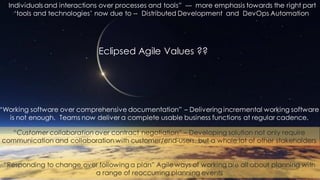 Individuals and interactions over processes and tools” --- more emphasis towards the right part
‘tools and technologies’ now due to -- Distributed Development and DevOps Automation
“Working software over comprehensive documentation” – Delivering incremental working software
is not enough. Teams now deliver a complete usable business functions at regular cadence.
“Customer collaboration over contract negotiation” – Developing solution not only require
communication and collaboration with customer/end-users, but a whole lot of other stakeholders
“Responding to change over following a plan” Agile ways of working are all about planning with
a range of reoccurring planning events
Eclipsed Agile Values ??
 