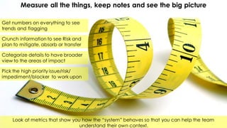 Measure all the things, keep notes and see the big picture
Get numbers on everything to see
trends and flagging
Look at metrics that show you how the “system” behaves so that you can help the team
understand their own context.
Crunch information to see Risk and
plan to mitigate, absorb or transfer
Categorize details to have broader
view to the areas of impact
Pick the high priority issue/risk/
impediment/blocker to work upon
 