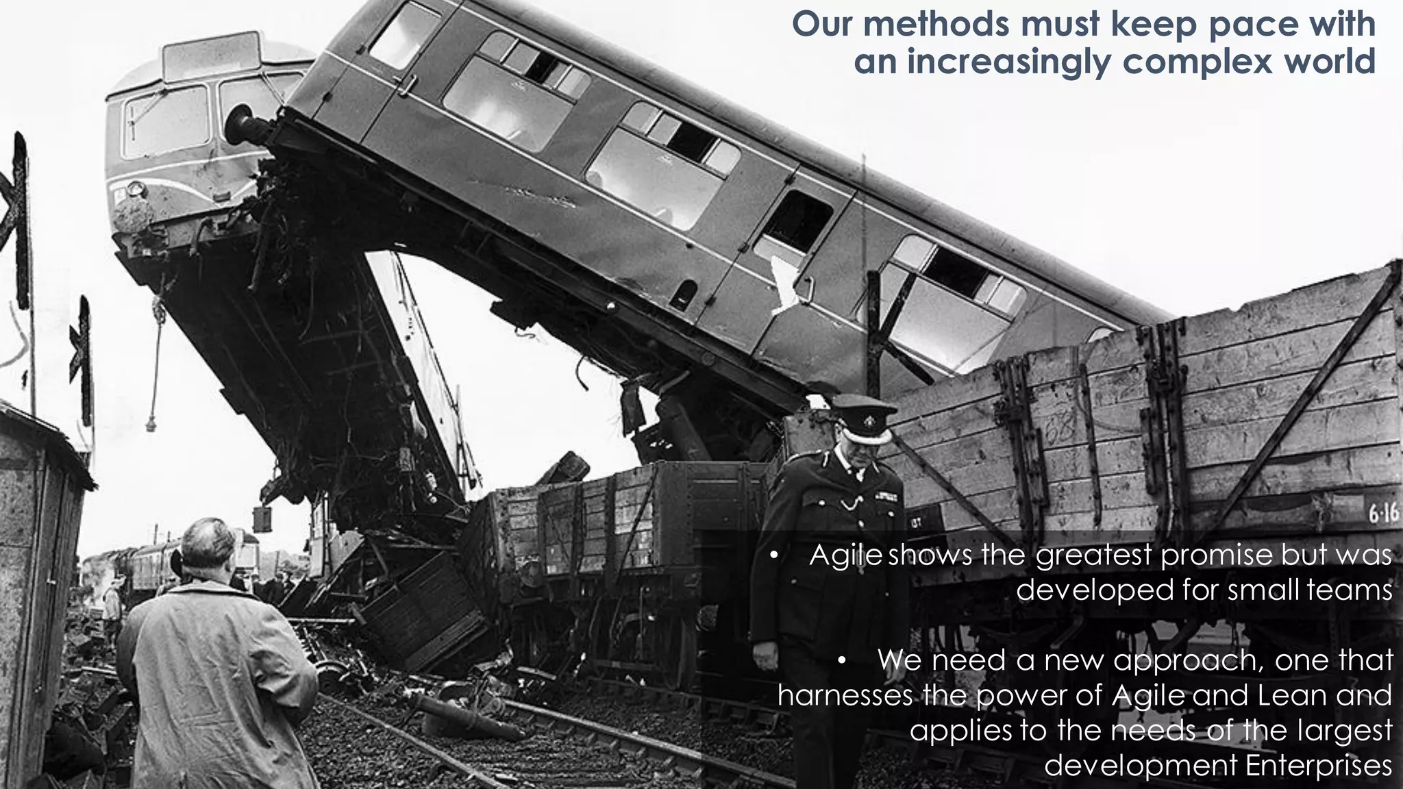 Our methods must keep pace with
an increasingly complex world
• Agileshows the greatest promise but was
developed for small teams
• We need a new approach, one that
harnesses the power of Agile and Lean and
applies to the needs of the largest
development Enterprises
 