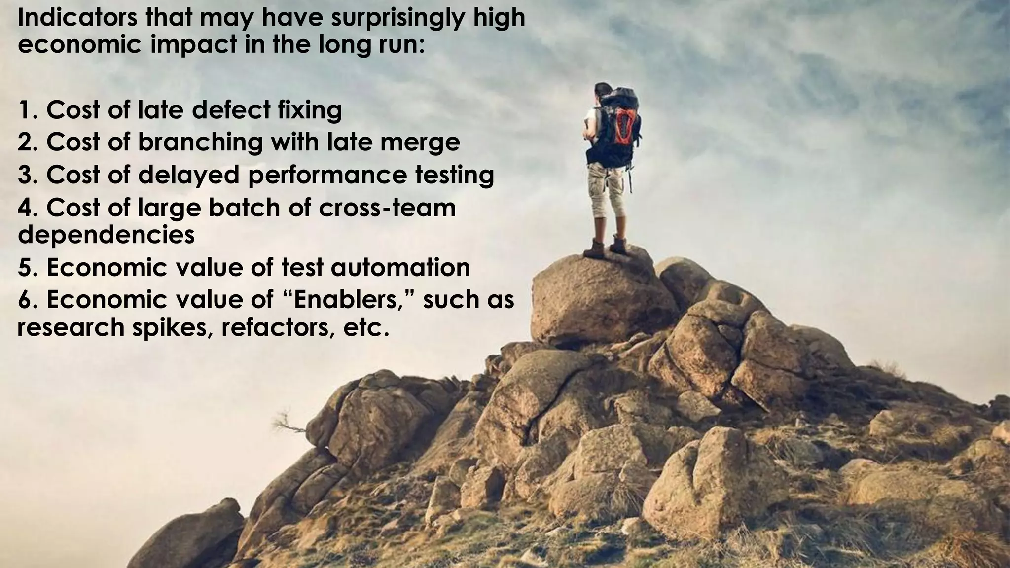 Indicators that may have surprisingly high
economic impact in the long run:
1. Cost of late defect fixing
2. Cost of branching with late merge
3. Cost of delayed performance testing
4. Cost of large batch of cross-team
dependencies
5. Economic value of test automation
6. Economic value of “Enablers,” such as
research spikes, refactors, etc.
 