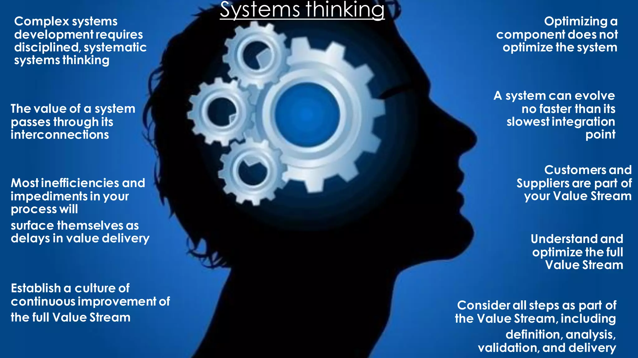 Systems thinkingComplex systems
development requires
disciplined, systematic
systems thinking
Optimizing a
component does not
optimize the system
The value of a system
passes through its
interconnections
A system can evolve
no faster than its
slowest integration
point
Understand and
optimize the full
Value Stream
Most inefficiencies and
impediments in your
process will
surface themselves as
delays in value delivery
Consider all steps as part of
the Value Stream, including
definition, analysis,
validation, and delivery
Customers and
Suppliers are part of
your Value Stream
Establish a culture of
continuous improvement of
the full Value Stream
 