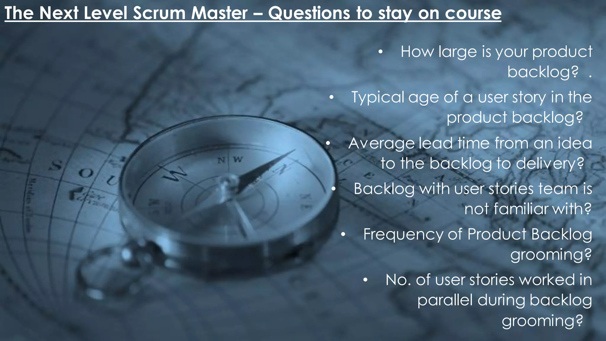 The Next Level Scrum Master – Questions to stay on course
• How large is your product
backlog? .
• Typical age of a user story in the
product backlog?
• Average lead time from an idea
to the backlog to delivery?
• Backlog with user stories team is
not familiar with?
• Frequency of Product Backlog
grooming?
• No. of user stories worked in
parallel during backlog
grooming?
 