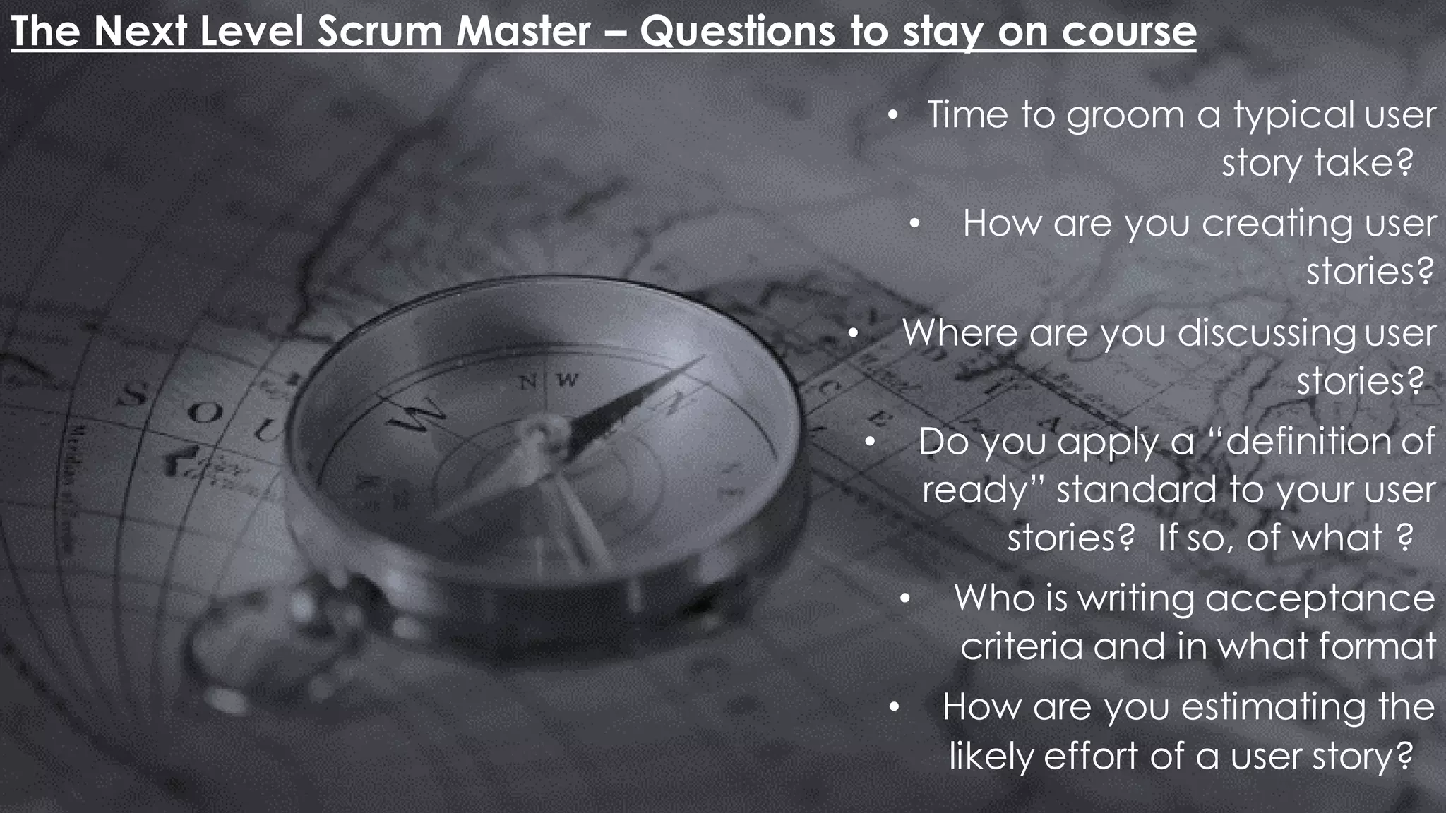 The Next Level Scrum Master – Questions to stay on course
• Time to groom a typical user
story take?
• How are you creating user
stories?
• Where are you discussing user
stories?
• Do you apply a “definition of
ready” standard to your user
stories? If so, of what ?
• Who is writing acceptance
criteria and in what format
• How are you estimating the
likely effort of a user story?
 