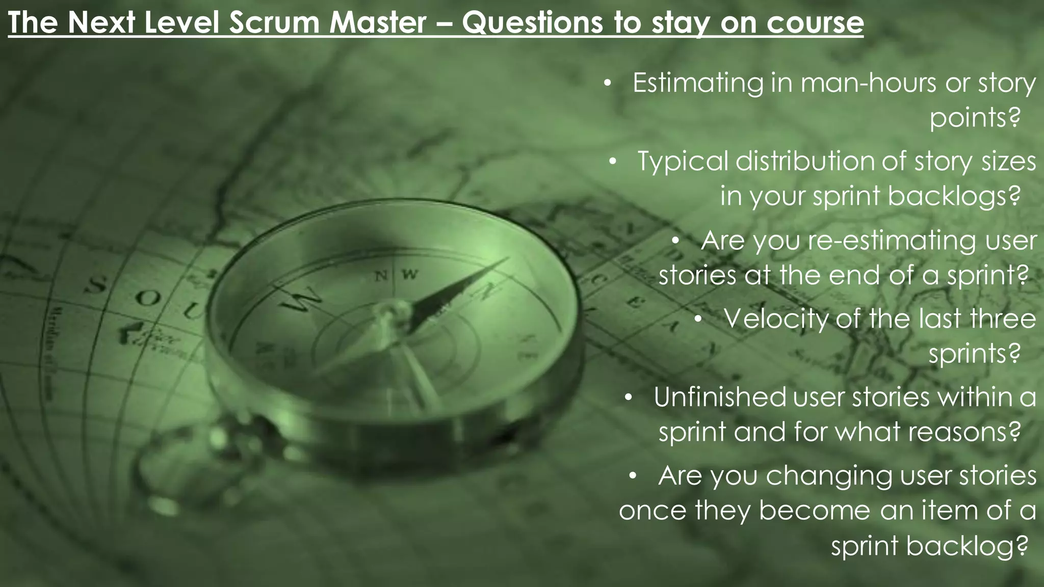 The Next Level Scrum Master – Questions to stay on course
• Estimating in man-hours or story
points?
• Typical distribution of story sizes
in your sprint backlogs?
• Are you re-estimating user
stories at the end of a sprint?
• Velocity of the last three
sprints?
• Unfinished user stories within a
sprint and for what reasons?
• Are you changing user stories
once they become an item of a
sprint backlog?
 