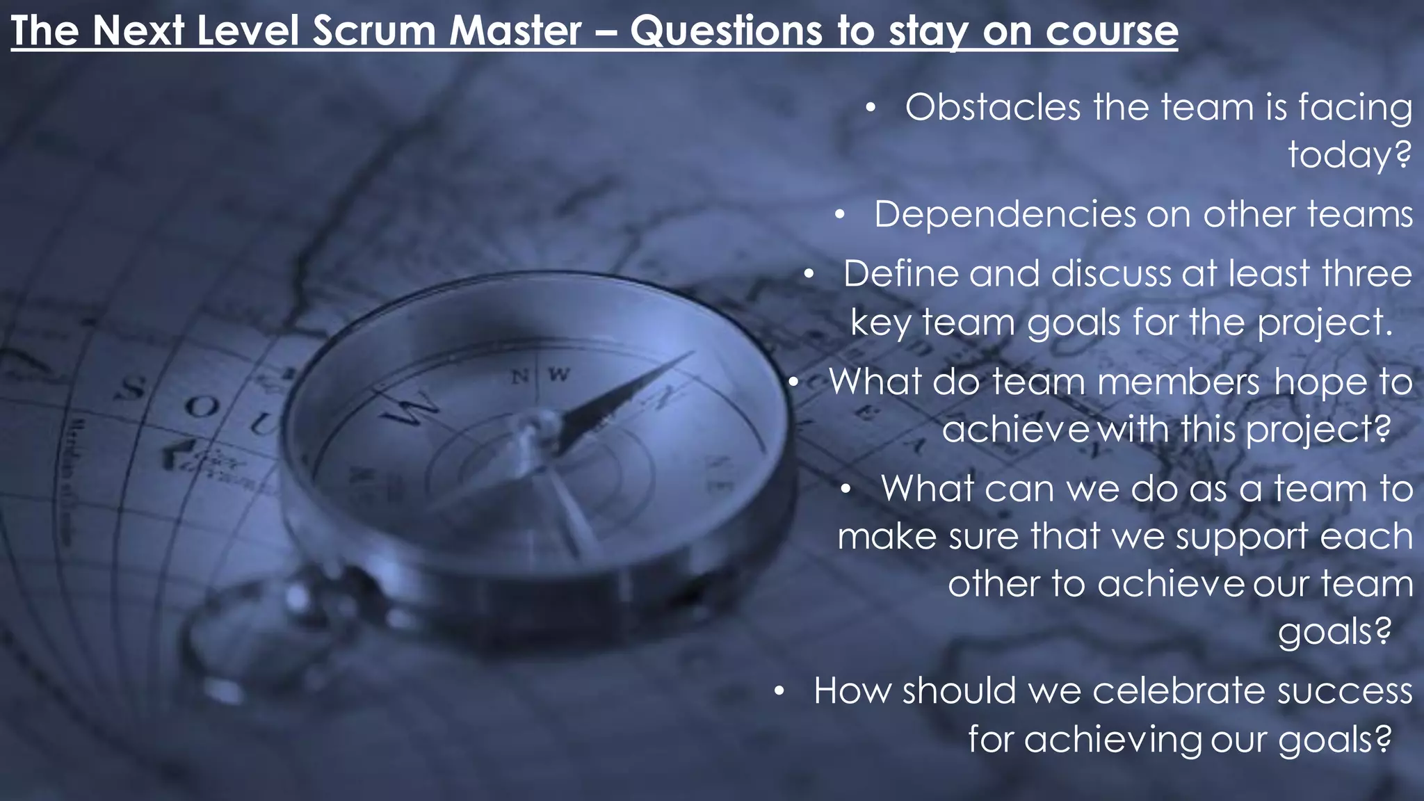 The Next Level Scrum Master – Questions to stay on course
• Obstacles the team is facing
today?
• Dependencies on other teams
• Define and discuss at least three
key team goals for the project.
• What do team members hope to
achieve with this project?
• What can we do as a team to
make sure that we support each
other to achieve our team
goals?
• How should we celebrate success
for achieving our goals?
 