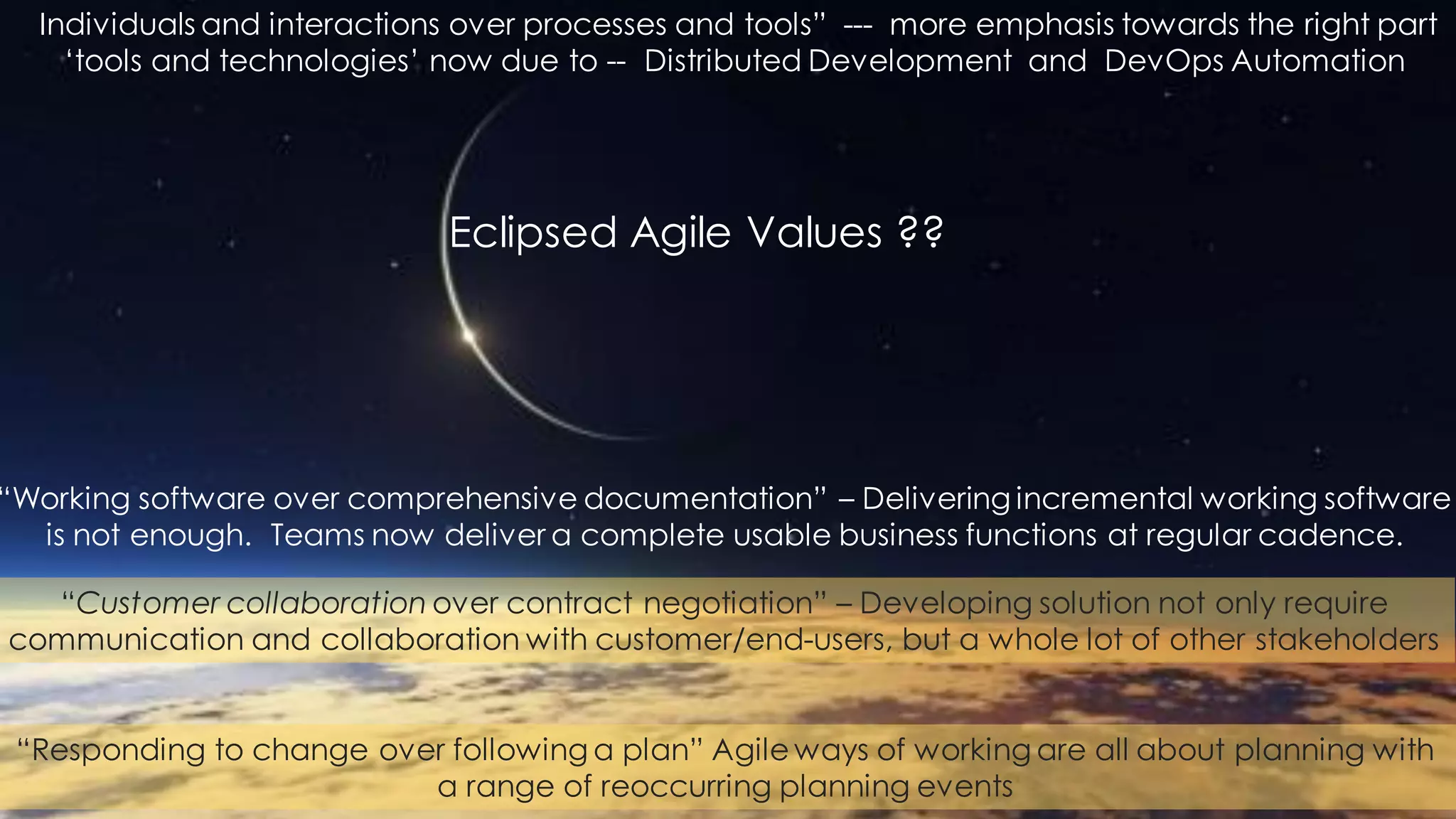 Individuals and interactions over processes and tools” --- more emphasis towards the right part
‘tools and technologies’ now due to -- Distributed Development and DevOps Automation
“Working software over comprehensive documentation” – Delivering incremental working software
is not enough. Teams now deliver a complete usable business functions at regular cadence.
“Customer collaboration over contract negotiation” – Developing solution not only require
communication and collaboration with customer/end-users, but a whole lot of other stakeholders
“Responding to change over following a plan” Agile ways of working are all about planning with
a range of reoccurring planning events
Eclipsed Agile Values ??
 