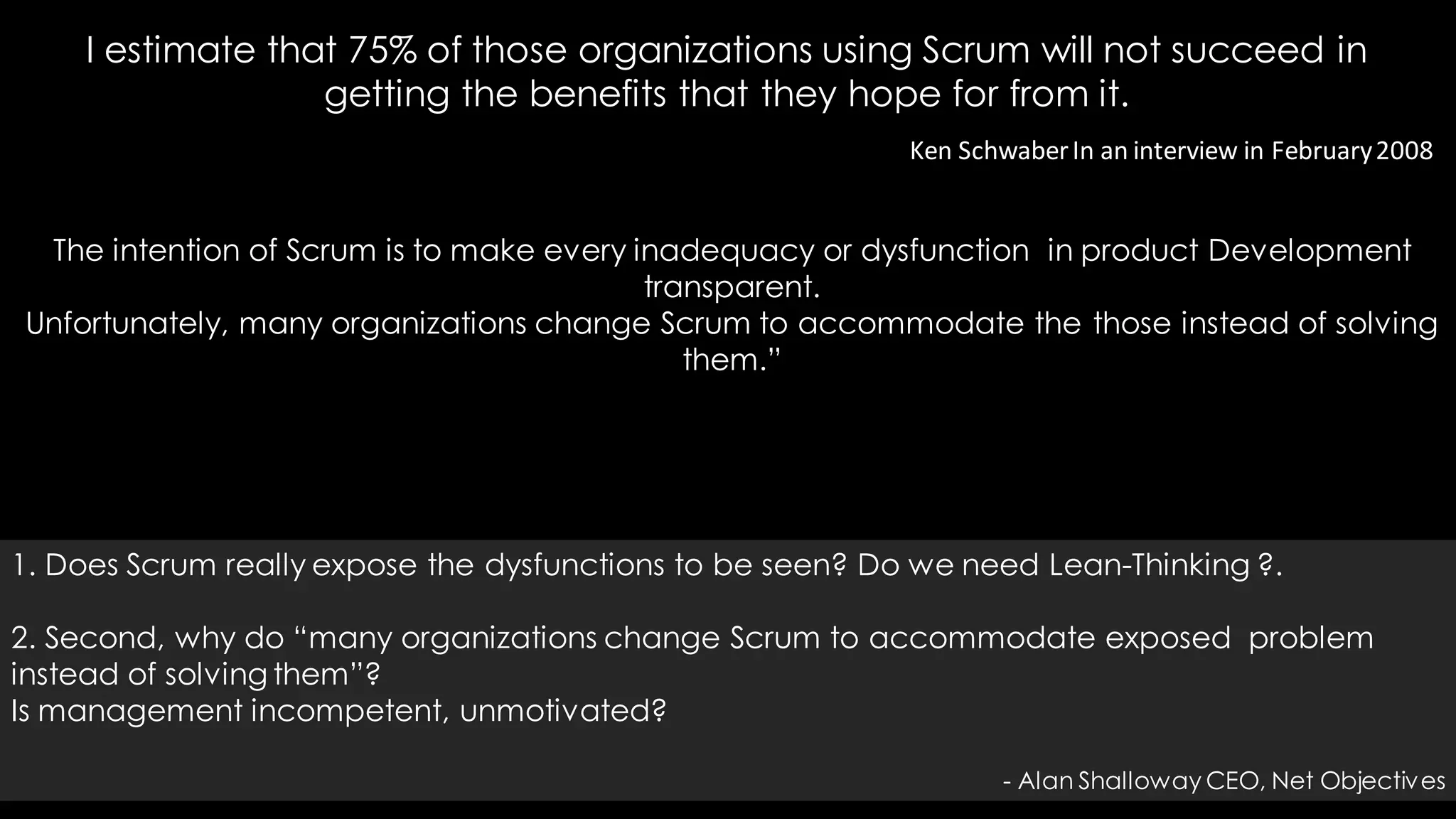 Ken SchwaberIn an interview in February2008
The intention of Scrum is to make every inadequacy or dysfunction in product Development
transparent.
Unfortunately, many organizations change Scrum to accommodate the those instead of solving
them.”
I estimate that 75% of those organizations using Scrum will not succeed in
getting the benefits that they hope for from it.
1. Does Scrum really expose the dysfunctions to be seen? Do we need Lean-Thinking ?.
2. Second, why do “many organizations change Scrum to accommodate exposed problem
instead of solving them”?
Is management incompetent, unmotivated?
- Alan Shalloway CEO, Net Objectives
 