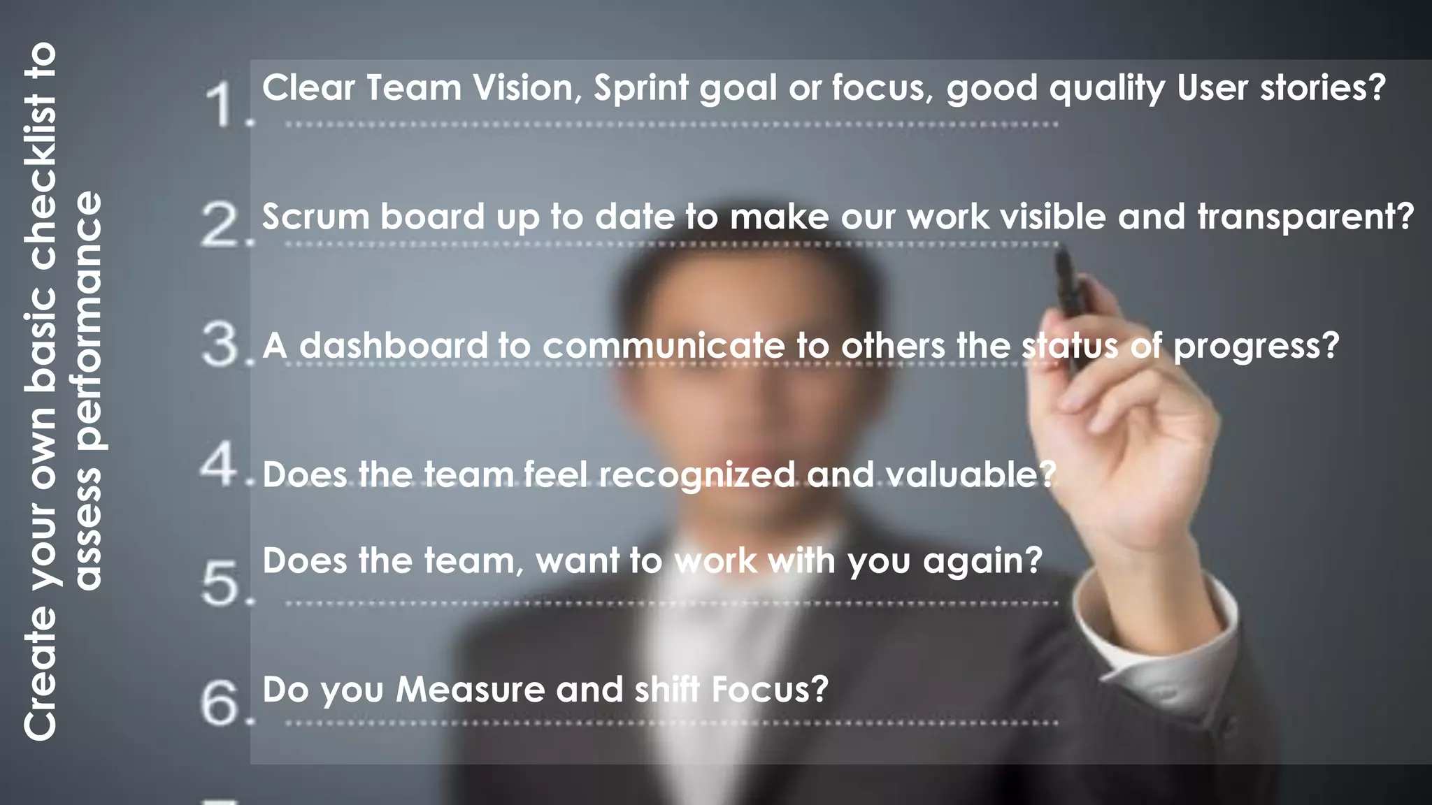 Createyourownbasicchecklistto
assessperformance Clear Team Vision, Sprint goal or focus, good quality User stories?
Scrum board up to date to make our work visible and transparent?
A dashboard to communicate to others the status of progress?
Does the team feel recognized and valuable?
Does the team, want to work with you again?
Do you Measure and shift Focus?
 