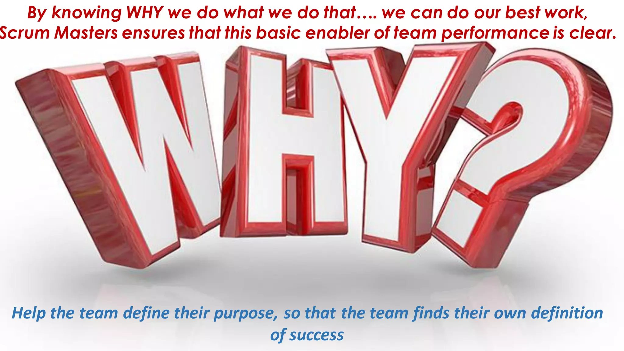 By knowing WHY we do what we do that…. we can do our best work,
Scrum Masters ensures that this basic enabler of team performance is clear.
Help the team define their purpose, so that the team finds their own definition
of success
 