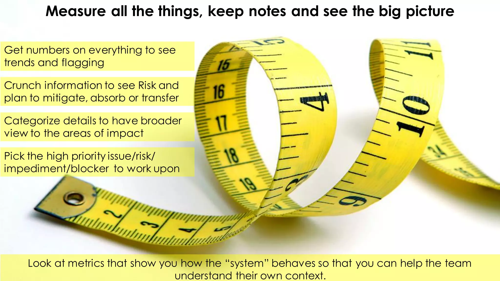 Measure all the things, keep notes and see the big picture
Get numbers on everything to see
trends and flagging
Look at metrics that show you how the “system” behaves so that you can help the team
understand their own context.
Crunch information to see Risk and
plan to mitigate, absorb or transfer
Categorize details to have broader
view to the areas of impact
Pick the high priority issue/risk/
impediment/blocker to work upon
 