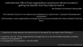 Ken SchwaberIn an interview in February2008
The intention of Scrum is to make every inadequacy or dysfunction in product Development
transparent.
Unfortunately, many organizations change Scrum to accommodate the those instead of solving
them.”
I estimate that 75% of those organizations using Scrum will not succeed in
getting the benefits that they hope for from it.
1. Does Scrum really expose the dysfunctions to be seen? Do we need Lean-Thinking ?.
2. Second, why do “many organizations change Scrum to accommodate exposed problem
instead of solving them”?
Is management incompetent, unmotivated?
- Alan Shalloway CEO, Net Objectives
 