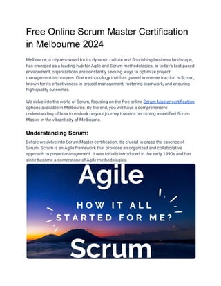 Free Online Scrum Master Certification
in Melbourne 2024
Melbourne, a city renowned for its dynamic culture and flourishing business landscape,
has emerged as a leading hub for Agile and Scrum methodologies. In today's fast-paced
environment, organizations are constantly seeking ways to optimize project
management techniques. One methodology that has gained immense traction is Scrum,
known for its effectiveness in project management, fostering teamwork, and ensuring
high-quality outcomes.
We delve into the world of Scrum, focusing on the free online Scrum Master certification
options available in Melbourne. By the end, you will have a comprehensive
understanding of how to embark on your journey towards becoming a certified Scrum
Master in the vibrant city of Melbourne.
Understanding Scrum:
Before we delve into Scrum Master certification, it's crucial to grasp the essence of
Scrum. Scrum is an Agile framework that provides an organized and collaborative
approach to project management. It was initially introduced in the early 1990s and has
since become a cornerstone of Agile methodologies.
 