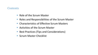 Contents
 Role of the Scrum Master
 Roles and Responsibilities of the Scrum Master
 Characteristics of Effective Scrum Masters
 Activities of the Scrum Master
 Best Practices (Tips and Considerations)
 Scrum Master Checklist
 
