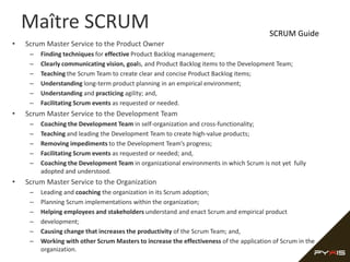Maître SCRUM                                                                          SCRUM Guide
•   Scrum Master Service to the Product Owner
     –   Finding techniques for effective Product Backlog management;
     –   Clearly communicating vision, goals, and Product Backlog items to the Development Team;
     –   Teaching the Scrum Team to create clear and concise Product Backlog items;
     –   Understanding long-term product planning in an empirical environment;
     –   Understanding and practicing agility; and,
     –   Facilitating Scrum events as requested or needed.
•   Scrum Master Service to the Development Team
     –   Coaching the Development Team in self-organization and cross-functionality;
     –   Teaching and leading the Development Team to create high-value products;
     –   Removing impediments to the Development Team’s progress;
     –   Facilitating Scrum events as requested or needed; and,
     –   Coaching the Development Team in organizational environments in which Scrum is not yet fully
         adopted and understood.
•   Scrum Master Service to the Organization
     –   Leading and coaching the organization in its Scrum adoption;
     –   Planning Scrum implementations within the organization;
     –   Helping employees and stakeholders understand and enact Scrum and empirical product
     –   development;
     –   Causing change that increases the productivity of the Scrum Team; and,
     –   Working with other Scrum Masters to increase the effectiveness of the application of Scrum in the
         organization.
 