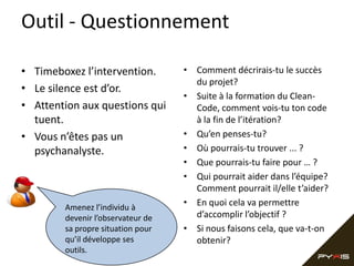 Outil - Questionnement

• Timeboxez l’intervention.        • Comment décrirais-tu le succès
                                     du projet?
• Le silence est d’or.
                                   • Suite à la formation du Clean-
• Attention aux questions qui        Code, comment vois-tu ton code
  tuent.                             à la fin de l’itération?
• Vous n’êtes pas un               • Qu’en penses-tu?
  psychanalyste.                   • Où pourrais-tu trouver ... ?
                                   • Que pourrais-tu faire pour … ?
                                   • Qui pourrait aider dans l’équipe?
                                     Comment pourrait il/elle t’aider?
        Amenez l’individu à
                                   • En quoi cela va permettre
        devenir l’observateur de     d’accomplir l’objectif ?
        sa propre situation pour   • Si nous faisons cela, que va-t-on
        qu’il développe ses          obtenir?
        outils.
 