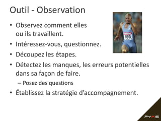 Outil - Observation
• Observez comment elles
  ou ils travaillent.
• Intéressez-vous, questionnez.
• Découpez les étapes.
• Détectez les manques, les erreurs potentielles
  dans sa façon de faire.
  – Posez des questions
• Établissez la stratégie d’accompagnement.
 