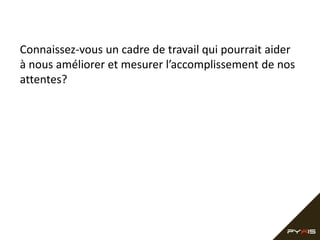 Connaissez-vous un cadre de travail qui pourrait aider
à nous améliorer et mesurer l’accomplissement de nos
attentes?
 