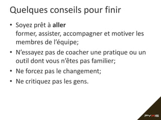 Quelques conseils pour finir
• Soyez prêt à aller
  former, assister, accompagner et motiver les
  membres de l’équipe;
• N’essayez pas de coacher une pratique ou un
  outil dont vous n’êtes pas familier;
• Ne forcez pas le changement;
• Ne critiquez pas les gens.
 