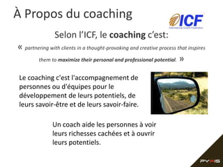 À Propos du coaching
                Selon l’ICF, le coaching c’est:
« partnering with clients in a thought-provoking and creative process that inspires
        them to maximize their personal and professional potential. »


Le coaching c'est l'accompagnement de
personnes ou d'équipes pour le
développement de leurs potentiels, de
leurs savoir-être et de leurs savoir-faire.

               Un coach aide les personnes à voir
               leurs richesses cachées et à ouvrir
               leurs potentiels.
 