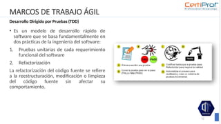 MARCOS DE TRABAJO ÁGIL
Desarrollo Dirigido por Pruebas (TDD)
• Es un modelo de desarrollo rápido de
software que se basa fundamentalmente en
dos prácticas de la ingeniería del software:
1. Pruebas unitarias de cada requerimiento
funcional del software
2. Refactorización
La refactorización del código fuente se refiere
a la reestructuración, modificación o limpieza
del código fuente sin afectar su
comportamiento.
12
 