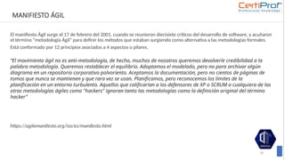 MANIFIESTO ÁGIL
El manifiesto Ágil surge el 17 de febrero del 2001, cuando se reunieron diecisiete críticos del desarrollo de software, y acuñaron
el término “metodología Ágil” para definir los métodos que estaban surgiendo como alternativa a las metodologías formales.
Está conformado por 12 principios asociados a 4 aspectos o pilares.
“El movimiento ágil no es anti-metodología, de hecho, muchos de nosotros queremos devolverle credibilidad a la
palabra metodología. Queremos restablecer el equilibrio. Adoptamos el modelado, pero no para archivar algún
diagrama en un repositorio corporativo polvoriento. Aceptamos la documentación, pero no cientos de páginas de
tomos que nunca se mantienen y que rara vez se usan. Planificamos, pero reconocemos los límites de la
planificación en un entorno turbulento. Aquellos que calificarían a los defensores de XP o SCRUM o cualquiera de las
otras metodologías ágiles como "hackers" ignoran tanto las metodologías como la definición original del término
hacker”
https://agilemanifesto.org/iso/es/manifesto.html
18
 