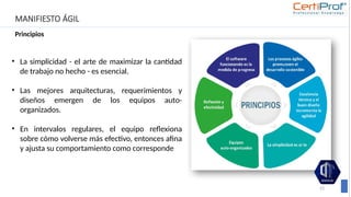 MANIFIESTO ÁGIL
Principios
23
• La simplicidad - el arte de maximizar la cantidad
de trabajo no hecho - es esencial.
• Las mejores arquitecturas, requerimientos y
diseños emergen de los equipos auto-
organizados.
• En intervalos regulares, el equipo reflexiona
sobre cómo volverse más efectivo, entonces afina
y ajusta su comportamiento como corresponde
 