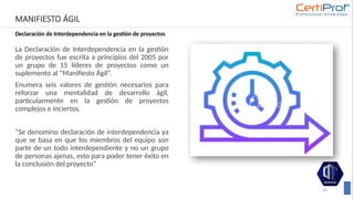 MANIFIESTO ÁGIL
Declaración de Interdependencia en la gestión de proyectos
La Declaración de Interdependencia en la gestión
de proyectos fue escrita a principios del 2005 por
un grupo de 15 líderes de proyectos como un
suplemento al “Manifiesto Ágil”.
Enumera seis valores de gestión necesarios para
reforzar una mentalidad de desarrollo ágil,
particularmente en la gestión de proyectos
complejos e inciertos.
“Se denomino declaración de interdependencia ya
que se basa en que los miembros del equipo son
parte de un todo interdependiente y no un grupo
de personas ajenas, esto para poder tener éxito en
la conclusión del proyecto”
24
 