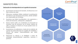 MANIFIESTO ÁGIL
Declaración de Interdependencia en la gestión de proyectos
1. Aumentamos el retorno de inversión, al enfocarnos en el
flujo continuo de valor.
2. Ofrecemos resultados fiables mediante la participación
del cliente en las iteraciones frecuentes, donde también
son responsables por el trabajo.
3. Asumimos que habrá incertidumbre y las superamos a
través de iteraciones, anticipación y adaptación.
4. Damos rienda suelta a la creatividad y la innovación al
reconocer que las personas son la fuente máxima de
valor y creamos un entorno en el que puedan tener un
impacto positivo.
5. Aumentamos el rendimiento a través de la rendición de
cuentas por parte del grupo en cuestión de resultados y
eficacia del equipo, responsabilidades que todos
comparten.
6. Mejoramos la eficacia y la fiabilidad a través de
estrategias situacionalmente específicas, procesos y
prácticas.
25
Resultados
Fiables
Aumentar ROI
Anticipación
y Adaptación
Creatividad e
Innovación
Mejorar
eficacia y
fiabilidad
Aumentar
Rendimiento
 