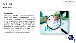 SCRUM
Pilares Scrum
29
Transparencia
El proceso y el trabajo emergentes deben ser
visibles para aquellos que realizan el trabajo,
así como para los que reciben el trabajo. Con
Scrum, las decisiones importantes se basan en
el estado percibido de sus tres artefactos
formales. Los artefactos que tienen poca
transparencia pueden conducir a decisiones
que disminuyen el valor y aumentan el riesgo.
• La transparencia permite la inspección. La inspección
sin transparencia es engañosa y derrochada.
 