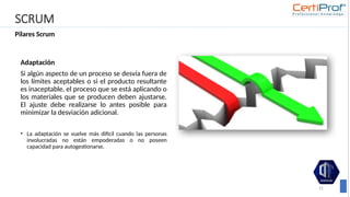 SCRUM
Pilares Scrum
31
Adaptación
Si algún aspecto de un proceso se desvía fuera de
los límites aceptables o si el producto resultante
es inaceptable, el proceso que se está aplicando o
los materiales que se producen deben ajustarse.
El ajuste debe realizarse lo antes posible para
minimizar la desviación adicional.
• La adaptación se vuelve más difícil cuando las personas
involucradas no están empoderadas o no poseen
capacidad para autogestionarse.
 