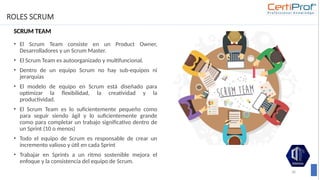 ROLES SCRUM
SCRUM TEAM
• El Scrum Team consiste en un Product Owner,
Desarrolladores y un Scrum Master.
• El Scrum Team es autoorganizado y multifuncional.
• Dentro de un equipo Scrum no hay sub-equipos ni
jerarquías
• El modelo de equipo en Scrum está diseñado para
optimizar la flexibilidad, la creatividad y la
productividad.
• El Scrum Team es lo suficientemente pequeño como
para seguir siendo ágil y lo suficientemente grande
como para completar un trabajo significativo dentro de
un Sprint (10 o menos)
• Todo el equipo de Scrum es responsable de crear un
incremento valioso y útil en cada Sprint
• Trabajar en Sprints a un ritmo sostenible mejora el
enfoque y la consistencia del equipo de Scrum.
36
 